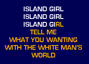 ISLAND GIRL
ISLAND GIRL
ISLAND GIRL
TELL ME
WHAT YOU WANTING
WITH THE WHITE MAN'S
WORLD