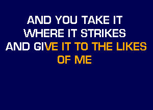 AND YOU TAKE IT
WHERE IT STRIKES
AND GIVE IT TO THE LIKES
OF ME