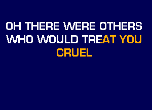 0H THERE WERE OTHERS
WHO WOULD TREAT YOU
CRUEL