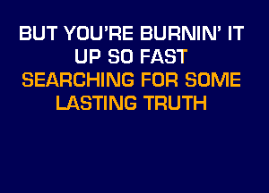BUT YOU'RE BURNIN' IT
UP 80 FAST
SEARCHING FOR SOME
LASTING TRUTH