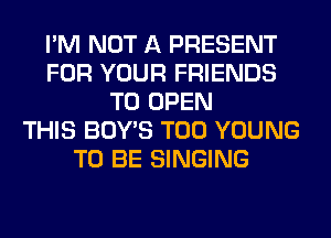 I'M NOT A PRESENT
FOR YOUR FRIENDS
TO OPEN
THIS BOY'S T00 YOUNG
TO BE SINGING