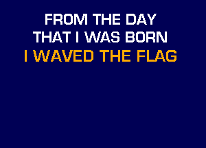 FROM THE DAY
THAT I WAS BORN

l WAVED THE FLAG