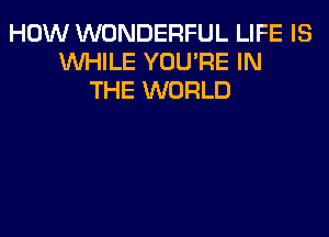 HOW WONDERFUL LIFE IS
WHILE YOU'RE IN
THE WORLD