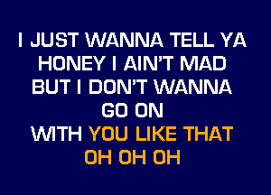 I JUST WANNA TELL YA
HONEY I AIN'T MAD
BUT I DON'T WANNA
GO ON
INITH YOU LIKE THAT
0H 0H 0H