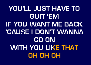 YOU'LL JUST HAVE TO
QUIT 'EM
IF YOU WANT ME BACK
'CAUSE I DON'T WANNA
GO ON
WITH YOU LIKE THAT
0H 0H 0H