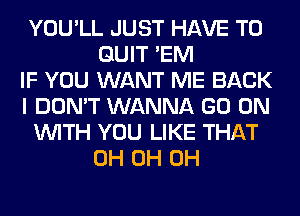 YOU'LL JUST HAVE TO
QUIT 'EM
IF YOU WANT ME BACK
I DON'T WANNA GO ON
WITH YOU LIKE THAT
0H 0H 0H