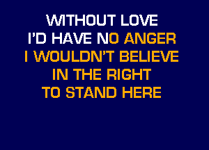 VVITHDUT LOVE
I'D HAVE NO ANGER
I WOULDMT BELIEVE

IN THE RIGHT

TO STAND HERE