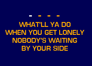 VVHAT'LL YA DO
WHEN YOU GET LONELY
NOBODY'S WAITING
BY YOUR SIDE
