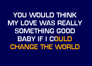 YOU WOULD THINK
MY LOVE WAS REALLY
SOMETHING GOOD
BABY IF I COULD
CHANGE THE WORLD