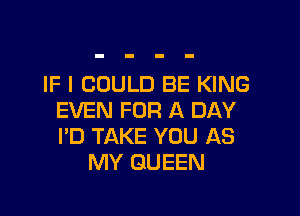 IF I COULD BE KING

EVEN FOR A DAY
I'D TAKE YOU AS
MY QUEEN