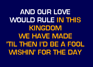 AND OUR LOVE
WOULD RULE IN THIS
KINGDOM
WE HAVE MADE
'TIL THEN I'D BE A FOOL
VVISHIN' FOR THE DAY