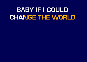 BABY IF I COULD
CHANGE THE WORLD