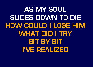 AS MY SOUL
SLIDES DOWN TO DIE
HOW COULD I LOSE HIM
WHAT DID I TRY
BIT BY BIT
I'VE REALIZED