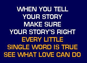 WHEN YOU TELL
YOUR STORY
MAKE SURE

YOUR STORY'S RIGHT
EVERY LITI'LE
SINGLE WORD IS TRUE
SEE WHAT LOVE CAN DO