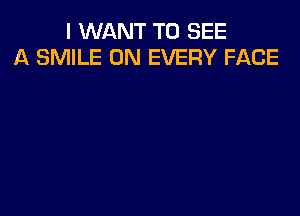 I WANT TO SEE
A SMILE 0N EVERY FACE