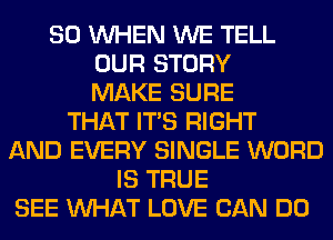 SO WHEN WE TELL
OUR STORY
MAKE SURE
THAT ITS RIGHT
AND EVERY SINGLE WORD
IS TRUE
SEE WHAT LOVE CAN DO