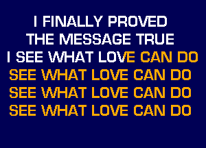 I FINALLY PROVED
THE MESSAGE TRUE
I SEE WHAT LOVE CAN DO
SEE WHAT LOVE CAN DO
SEE WHAT LOVE CAN DO
SEE WHAT LOVE CAN DO