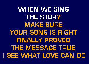 WHEN WE SING
THE STORY
MAKE SURE
YOUR SONG IS RIGHT
FINALLY PROVED
THE MESSAGE TRUE
I SEE WHAT LOVE CAN DO