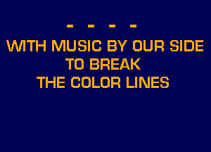 WITH MUSIC BY OUR SIDE
T0 BREAK
THE COLOR LINES