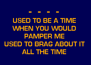 USED TO BE A TIME
WHEN YOU WOULD
PAMPER ME
USED TO BRAG ABOUT IT
ALL THE TIME