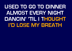 USED TO GO TO DINNER
ALMOST EVERY NIGHT
DANCIN' 'TIL I THOUGHT
I'D LOSE MY BREATH