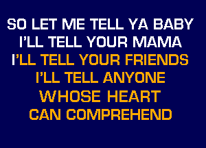 SO LET ME TELL YA BABY
I'LL TELL YOUR MAMA
I'LL TELL YOUR FRIENDS
I'LL TELL ANYONE

WHOSE HEART
CAN COMPREHEND