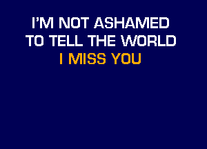 I'M NOT ASHAMED
TO TELL THE WORLD
I MISS YOU