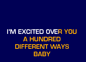 I'M EXCITED OVER YOU
A HUNDRED
DIFFERENT WAYS
BABY