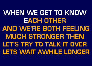 WHEN WE GET TO KNOW
EACH OTHER
AND WERE BOTH FEELING

MUCH STRONGER THEN
LET'S TRY TO TALK IT OVER
LETS WAIT AMIHILE LONGER