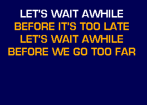 LET'S WAIT AW-IILE
BEFORE ITS TOO LATE
LET'S WAIT AW-IILE
BEFORE WE GO T00 FAR