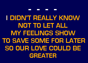 I DIDN'T REALLY KNOW
NOT TO LET ALL
MY FEELINGS SHOW
TO SAVE SOME FOR LATER

SO OUR LOVE COULD BE
GREATER