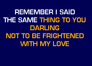 REMEMBER I SAID
THE SAME THING TO YOU
DARLING
NOT TO BE FRIGHTENED
WITH MY LOVE