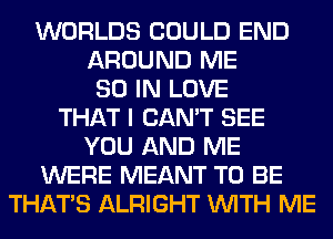 WORLDS COULD END
AROUND ME
80 IN LOVE
THAT I CAN'T SEE
YOU AND ME
WERE MEANT TO BE
THAT'S ALRIGHT WITH ME