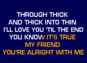 THROUGH THICK

AND THICK INTO THIN
I'LL LOVE YOU 'TIL THE END

YOU KNOW ITS TRUE
MY FRIEND
YOU'RE ALRIGHT WITH ME