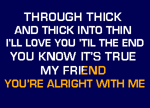 THROUGH THICK

AND THICK INTO THIN
I'LL LOVE YOU 'TIL THE END

YOU KNOW ITS TRUE

MY FRIEND
YOU'RE ALRIGHT WITH ME