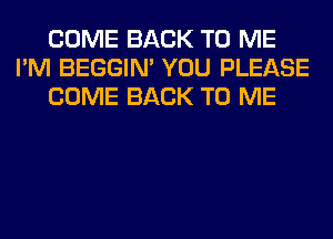 COME BACK TO ME
I'M BEGGIN' YOU PLEASE
COME BACK TO ME