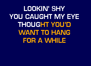 LOOKIN' SHY
YOU CAUGHT MY EYE
THOUGHT YOU'D
WANT TO HANG

FOR A WHILE