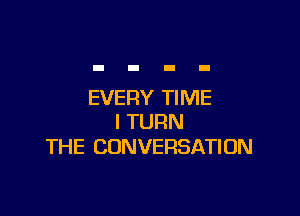 EVERY TIME

I TURN
THE CONVERSATION