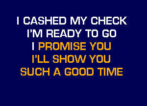 I CASHED MY CHECK
I'M READY TO GO
I PROMISE YOU
I'LL SHOW YOU
SUCH A GOOD TIME