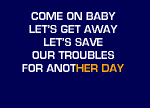 COME ON BABY
LETS GET AWAY
LETS SAVE
OUR TROUBLES
FOR ANOTHER DAY