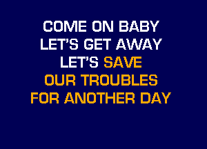 COME ON BABY
LETS GET AWAY
LETS SAVE
OUR TROUBLES
FOR ANOTHER DAY