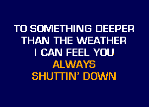 TU SOMETHING DEEPER
THAN THE WEATHER
I CAN FEEL YOU
ALWAYS
SHU'ITIN' DOWN