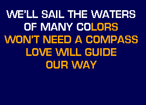 WE'LL SAIL THE WATERS
0F MANY COLORS
WON'T NEED A COMPASS
LOVE WILL GUIDE
OUR WAY