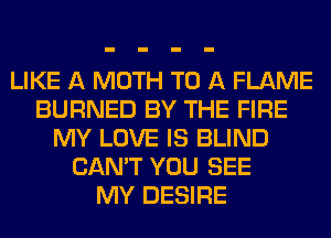 LIKE A MOTH TO A FLAME
BURNED BY THE FIRE
MY LOVE IS BLIND
CAN'T YOU SEE
MY DESIRE