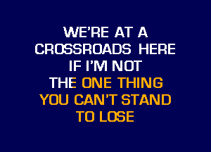 WE'RE AT A
CROSSROADS HERE
IF I'M NOT
THE ONE THING
YOU CAN'T STAND
TO LOSE

g