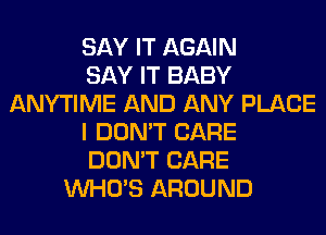 SAY IT AGAIN
SAY IT BABY
ANYTIME AND ANY PLACE
I DON'T CARE
DON'T CARE
WHO'S AROUND