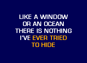 LIKE A WINDOW
0R AN OCEAN
THERE IS NOTHING
I'VE EVER TRIED
TO HIDE

g