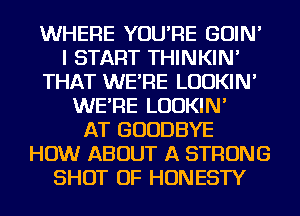 WHERE YOU'RE GOIN'
I START THINKIN'
THAT WE'RE LUDKIN'
WE'RE LUDKIN'

AT GOODBYE
HOW ABOUT A STRONG
SHOT OF HONESTY