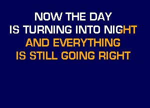 NOW THE DAY
IS TURNING INTO NIGHT
AND EVERYTHING
IS STILL GOING RIGHT