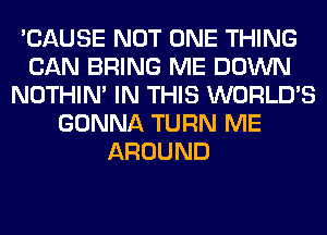 'CAUSE NOT ONE THING
CAN BRING ME DOWN
NOTHIN' IN THIS WORLD'S
GONNA TURN ME
AROUND